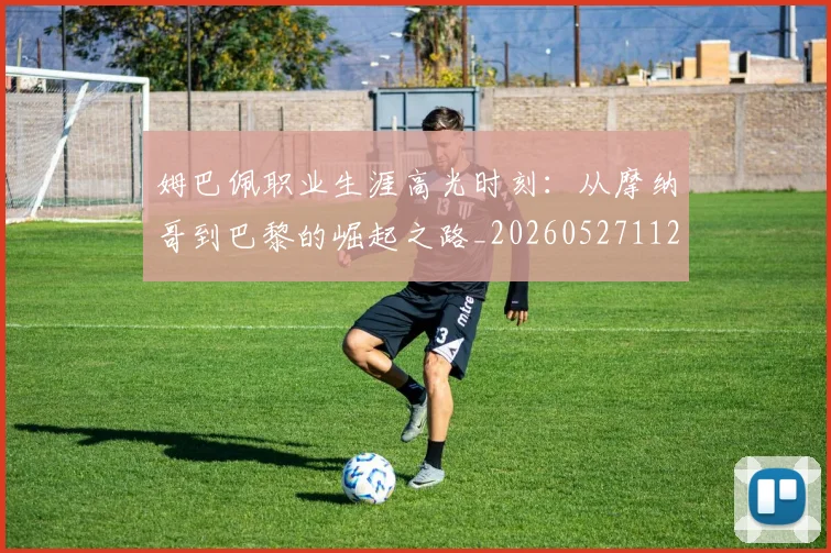 姆巴佩职业生涯高光时刻：从摩纳哥到巴黎的崛起之路_20260527112209