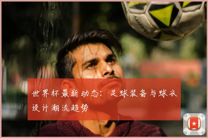 世界杯最新动态:足球装备与球衣设计潮流趋势