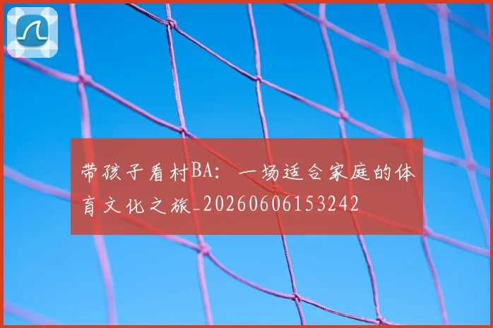 带孩子看村BA：一场适合家庭的体育文化之旅_20260606153242