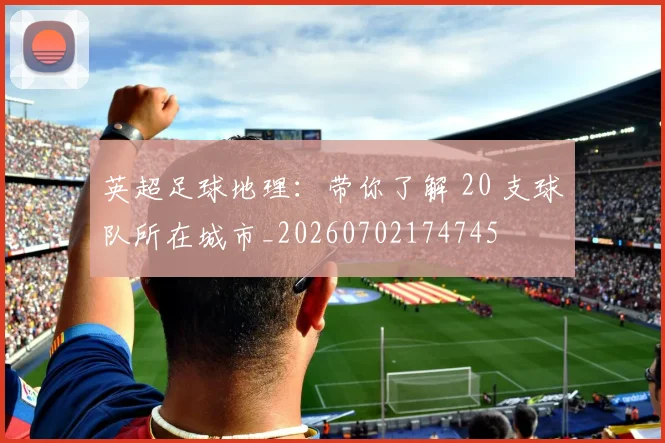 英超足球地理：带你了解 20 支球队所在城市_20260702174745