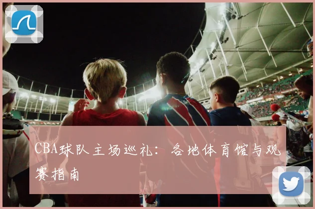 CBA球队主场巡礼:各地体育馆与观赛指南