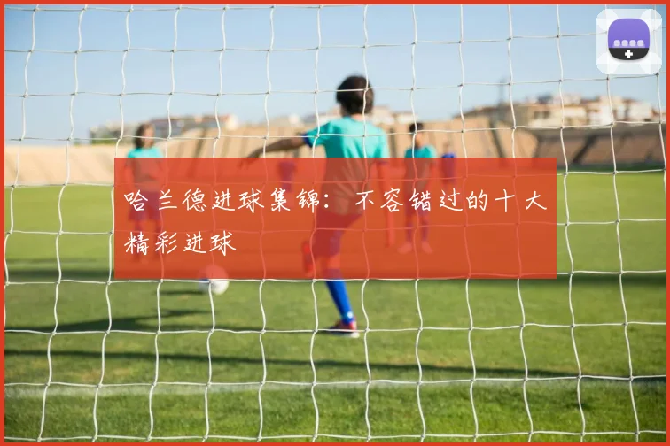 哈兰德进球集锦：不容错过的十大精彩进球