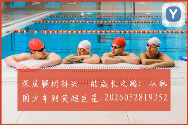 深度解析孙兴慜的成长之路：从韩国少年到英超巨星_20260528193521